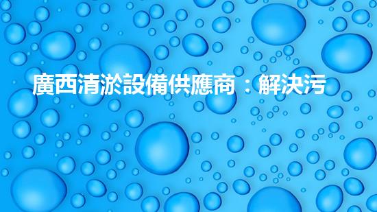 廣西清淤設備供應商：解決污水難題，保護環(huán)境的利器！